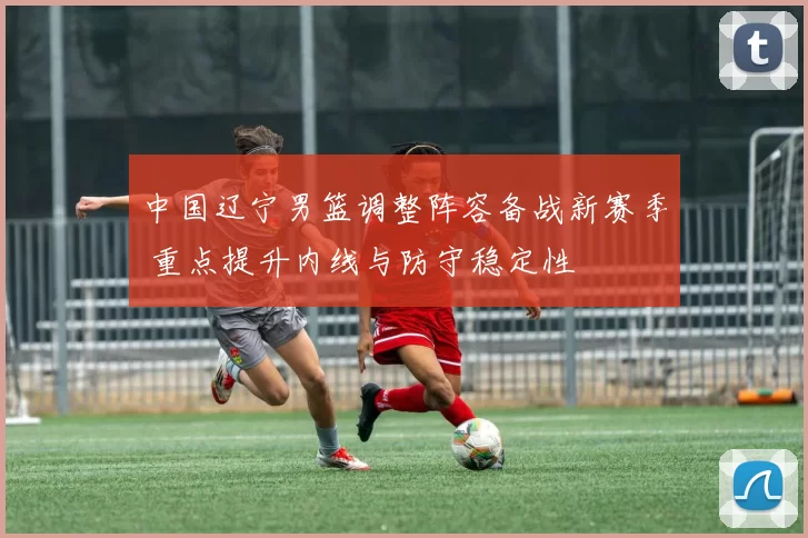 中国辽宁男篮调整阵容备战新赛季 重点提升内线与防守稳定性