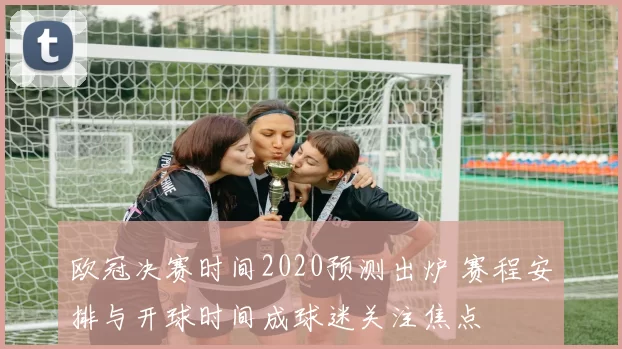 欧冠决赛时间2020预测出炉 赛程安排与开球时间成球迷关注焦点