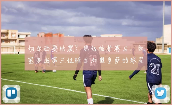 切尔西要地震？恩佐被禁赛后，凯塞多成第三位暗示加盟皇萨的球星