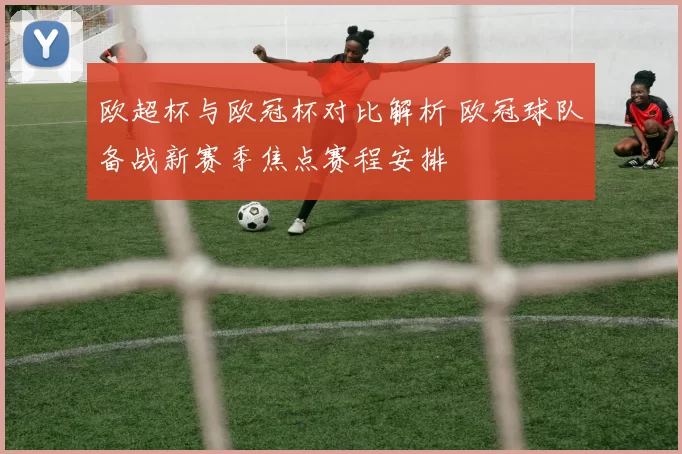 欧超杯与欧冠杯对比解析 欧冠球队备战新赛季焦点赛程安排