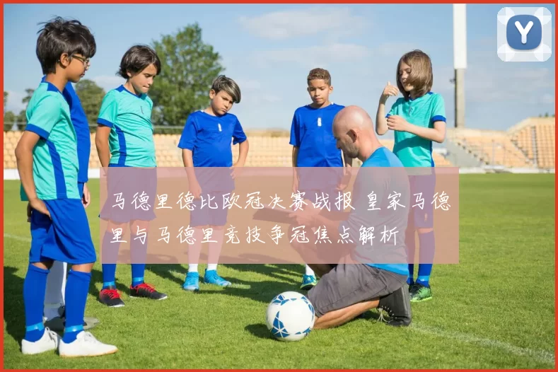 马德里德比欧冠决赛战报 皇家马德里与马德里竞技争冠焦点解析