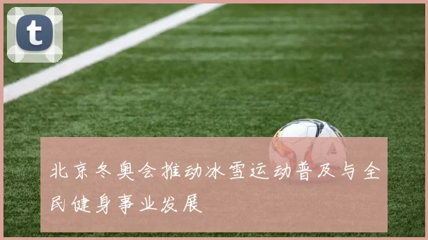 北京冬奥会推动冰雪运动普及与全民健身事业发展