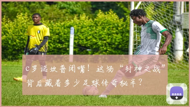 c罗诺坎普闭嘴！这场“封神之战”背后藏着多少足球传奇秘辛？