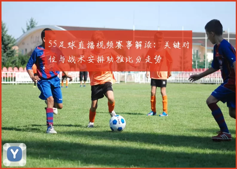 55足球直播视频赛事解读：关键对位与战术安排助推比分走势