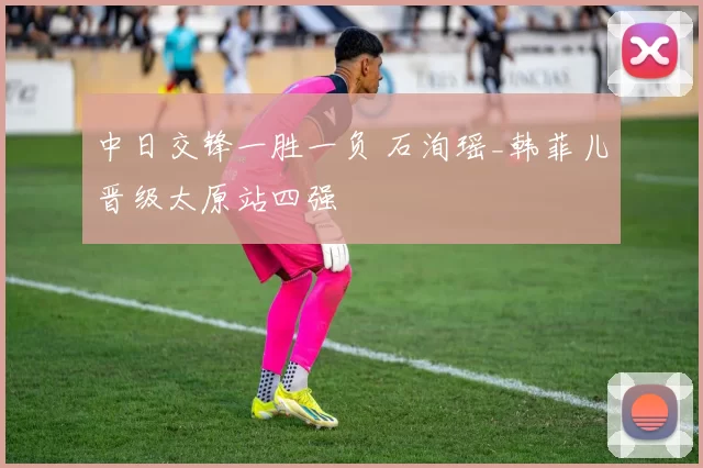 中日交锋一胜一负 石洵瑶_韩菲儿晋级太原站四强