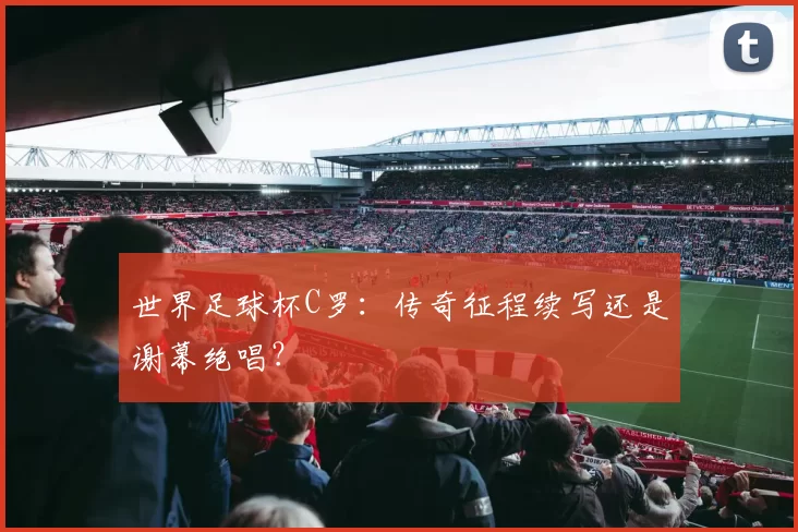 世界足球杯C罗：传奇征程续写还是谢幕绝唱？
