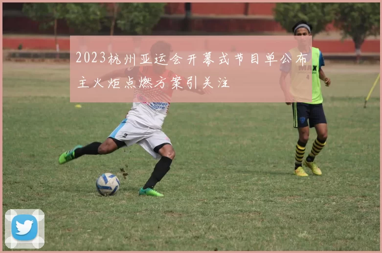 2023杭州亚运会开幕式节目单公布主火炬点燃方案引关注