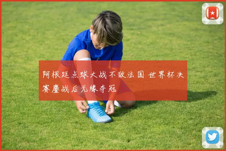 阿根廷点球大战不敌法国 世界杯决赛鏖战后无缘夺冠