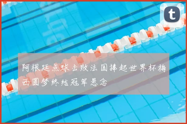 阿根廷点球击败法国捧起世界杯梅西圆梦终结冠军悬念