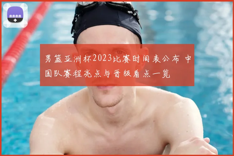 男篮亚洲杯2023比赛时间表公布 中国队赛程亮点与晋级看点一览