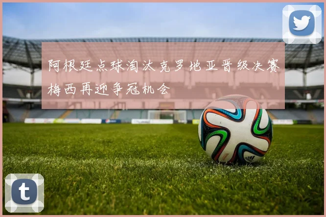 阿根廷点球淘汰克罗地亚晋级决赛梅西再迎争冠机会
