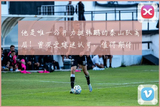 他是唯一公开力挺韩鹏的泰山队高层！曾深受球迷认可，值得期待