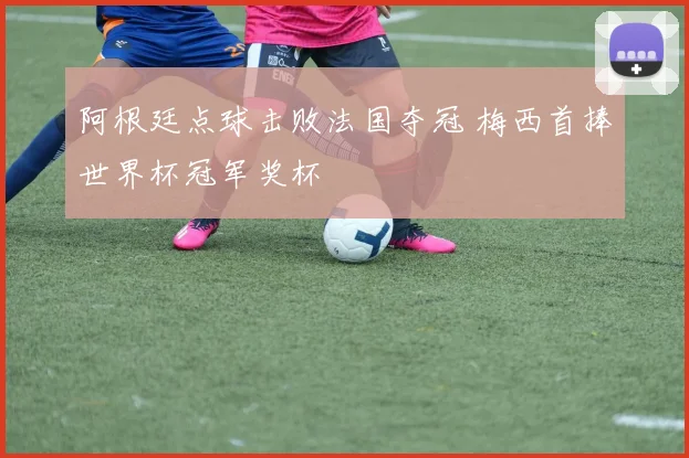 阿根廷点球击败法国夺冠 梅西首捧世界杯冠军奖杯