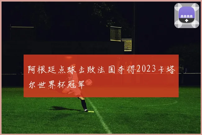 阿根廷点球击败法国夺得2023卡塔尔世界杯冠军
