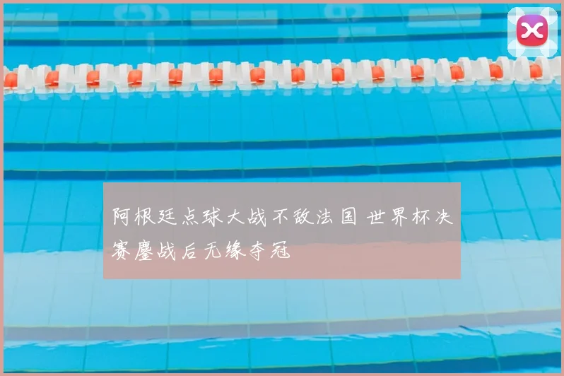 阿根廷点球大战不敌法国 世界杯决赛鏖战后无缘夺冠