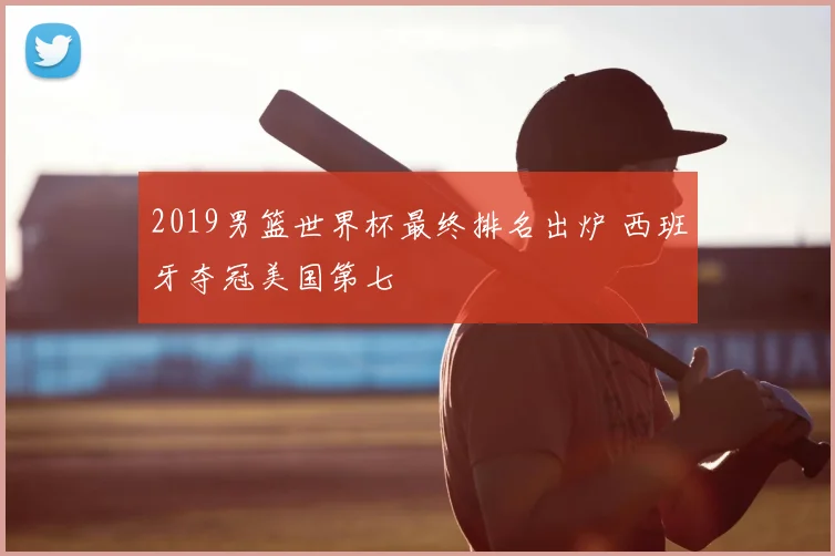 2019男篮世界杯最终排名出炉 西班牙夺冠美国第七