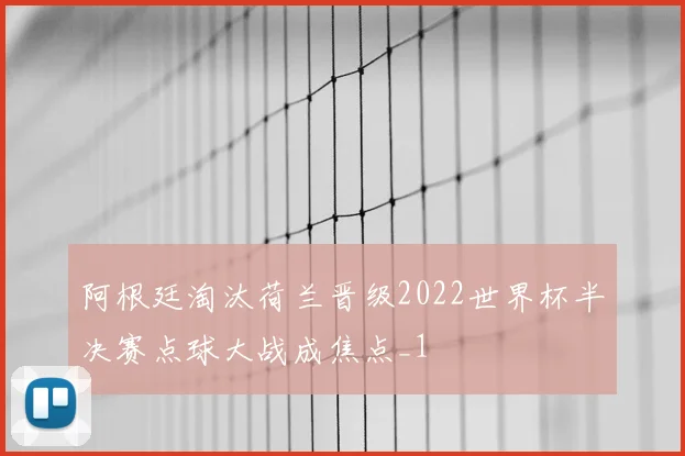 阿根廷淘汰荷兰晋级2022世界杯半决赛点球大战成焦点_1