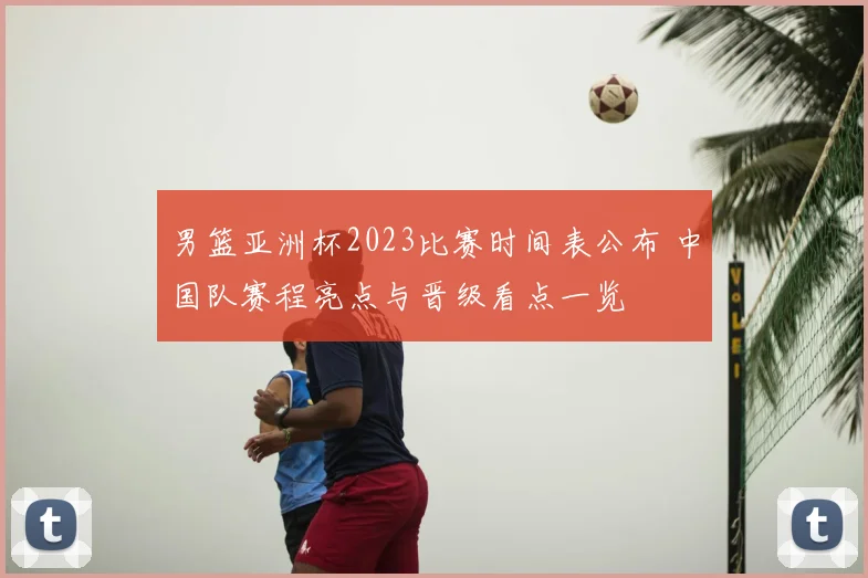 男篮亚洲杯2023比赛时间表公布 中国队赛程亮点与晋级看点一览