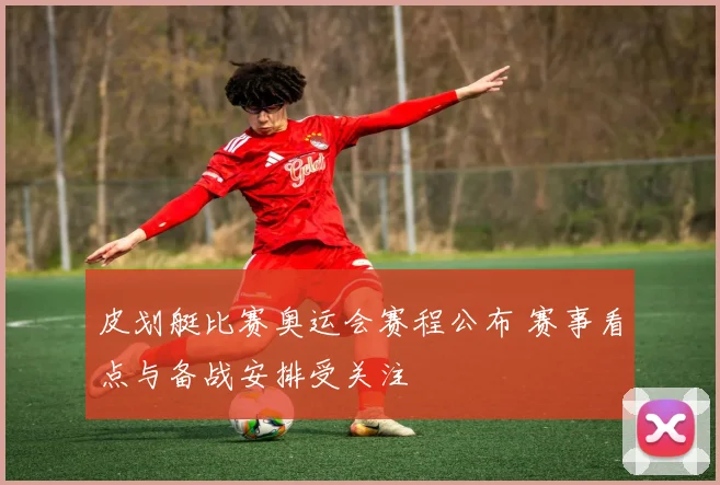 皮划艇比赛奥运会赛程公布 赛事看点与备战安排受关注