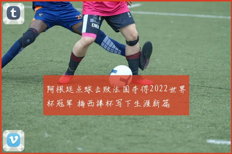 阿根廷点球击败法国夺得2022世界杯冠军 梅西捧杯写下生涯新篇